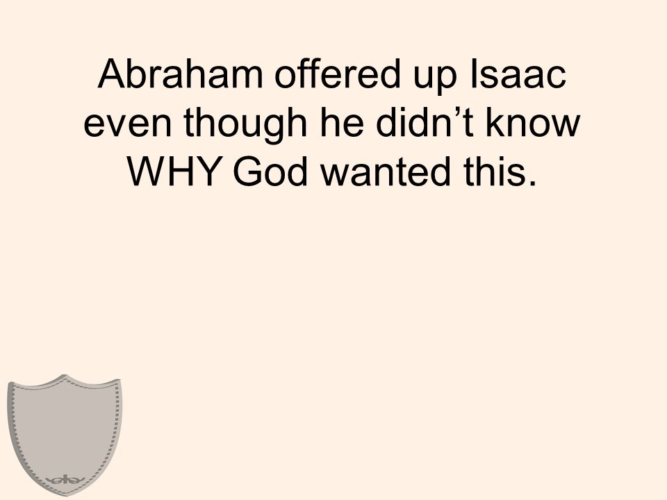 Abraham offered up Isaac even though he didn’t know WHY God wanted this.