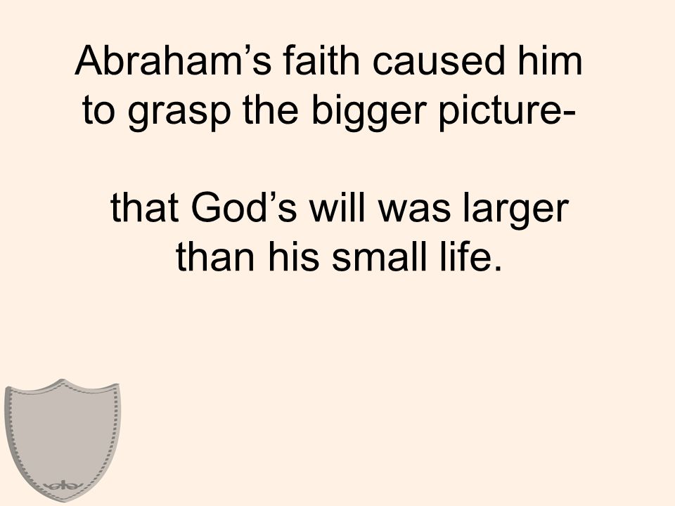 Abraham’s faith caused him to grasp the bigger picture- that God’s will was larger than his small life.
