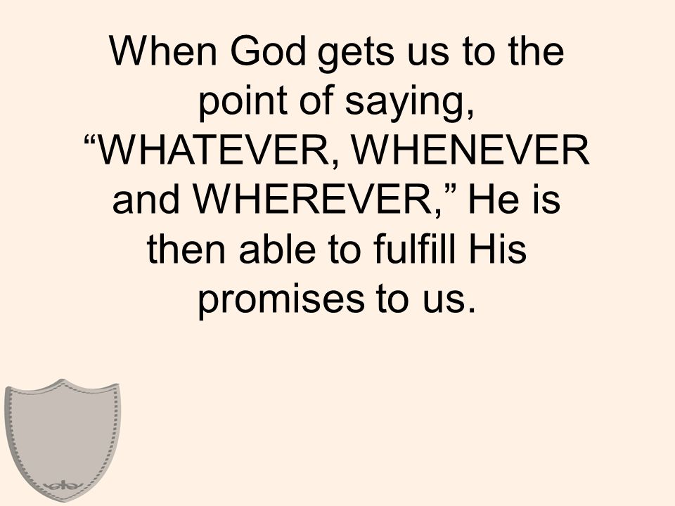When God gets us to the point of saying, WHATEVER, WHENEVER and WHEREVER, He is then able to fulfill His promises to us.