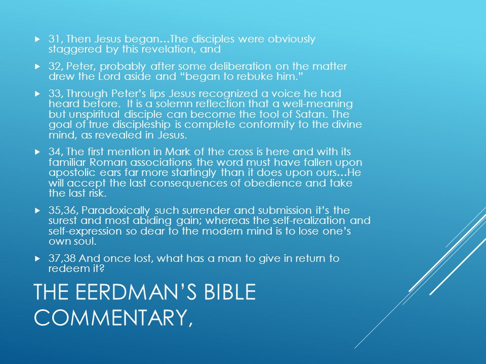 THE EERDMAN’S BIBLE COMMENTARY,  31, Then Jesus began…The disciples were obviously staggered by this revelation, and  32, Peter, probably after some deliberation on the matter drew the Lord aside and began to rebuke him.  33, Through Peter’s lips Jesus recognized a voice he had heard before.
