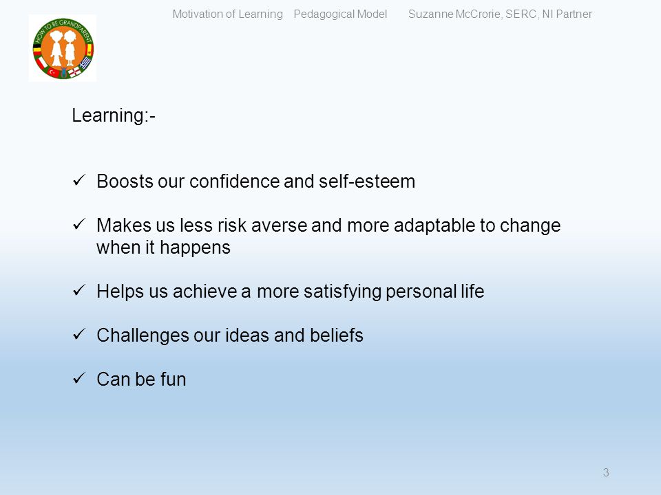 Learning:- Boosts our confidence and self-esteem Makes us less risk averse and more adaptable to change when it happens Helps us achieve a more satisfying personal life Challenges our ideas and beliefs Can be fun Motivation of Learning Pedagogical Model Suzanne McCrorie, SERC, NI Partner 3