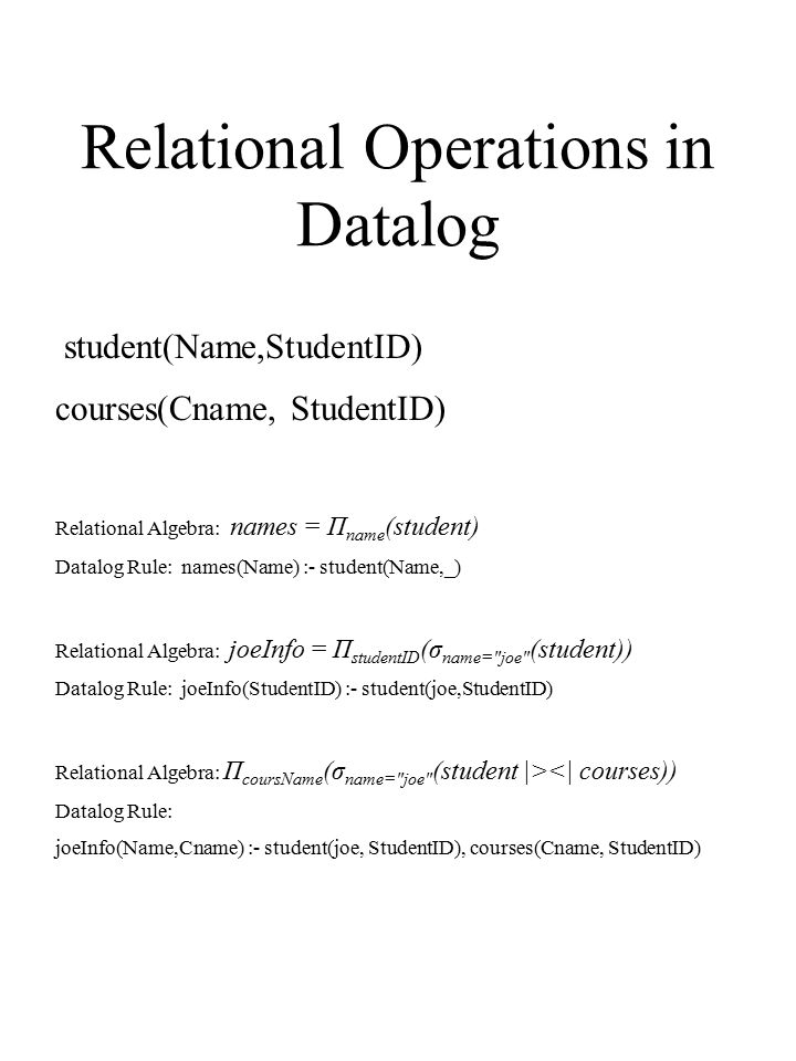 Relational Operations in Datalog Relational Algebra: names = Π name (student) Datalog Rule: names(Name) :- student(Name,_) Relational Algebra: joeInfo = Π studentID (σ name= joe (student)) Datalog Rule: joeInfo(StudentID) :- student(joe,StudentID) Relational Algebra: Π coursName (σ name= joe (student |><| courses)) Datalog Rule: joeInfo(Name,Cname) :- student(joe, StudentID), courses(Cname, StudentID) student(Name,StudentID) courses(Cname, StudentID)
