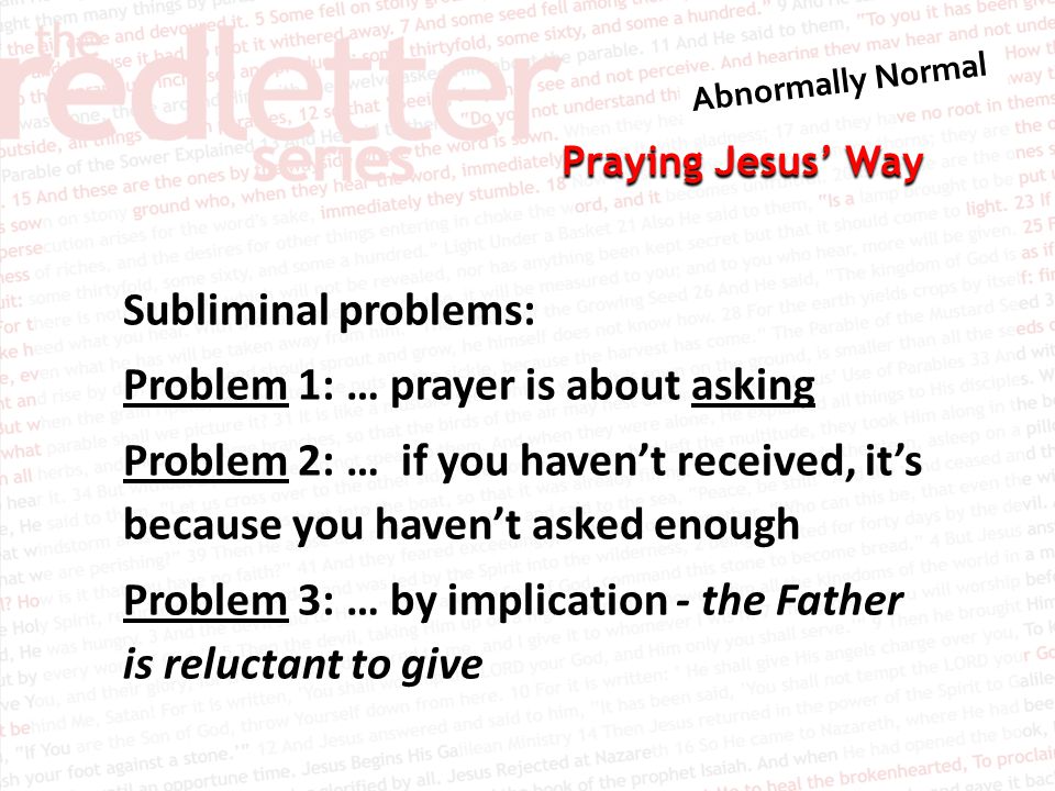 Praying Jesus’ Way Subliminal problems: Problem 1: … prayer is about asking Problem 2: … if you haven’t received, it’s because you haven’t asked enough Problem 3: … by implication - the Father is reluctant to give