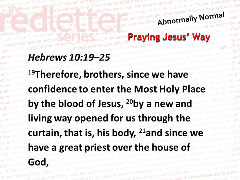 Praying Jesus’ Way Hebrews 10:19–25 19 Therefore, brothers, since we have confidence to enter the Most Holy Place by the blood of Jesus, 20 by a new and living way opened for us through the curtain, that is, his body, 21 and since we have a great priest over the house of God,