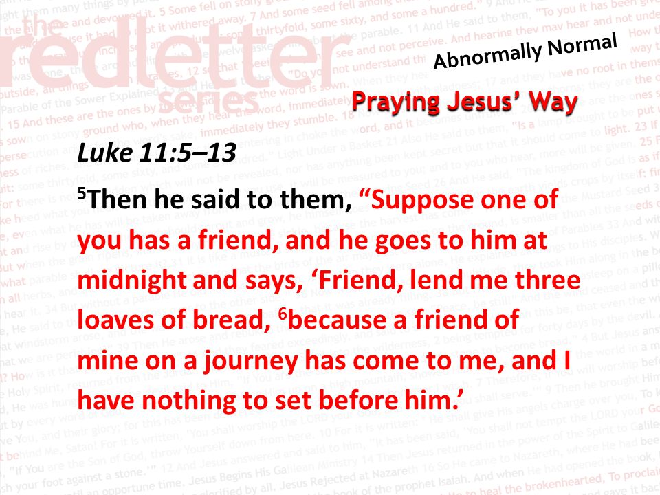 Praying Jesus’ Way Luke 11:5–13 5 Then he said to them, Suppose one of you has a friend, and he goes to him at midnight and says, ‘Friend, lend me three loaves of bread, 6 because a friend of mine on a journey has come to me, and I have nothing to set before him.’