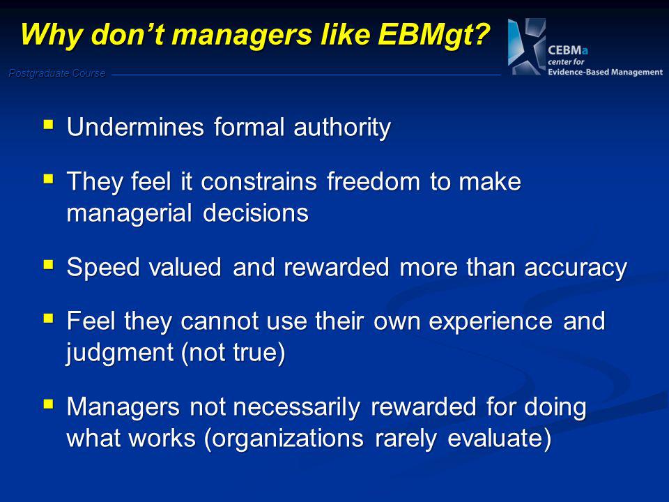 Postgraduate Course  Undermines formal authority  They feel it constrains freedom to make managerial decisions  Speed valued and rewarded more than accuracy  Feel they cannot use their own experience and judgment (not true)  Managers not necessarily rewarded for doing what works (organizations rarely evaluate) Why don’t managers like EBMgt