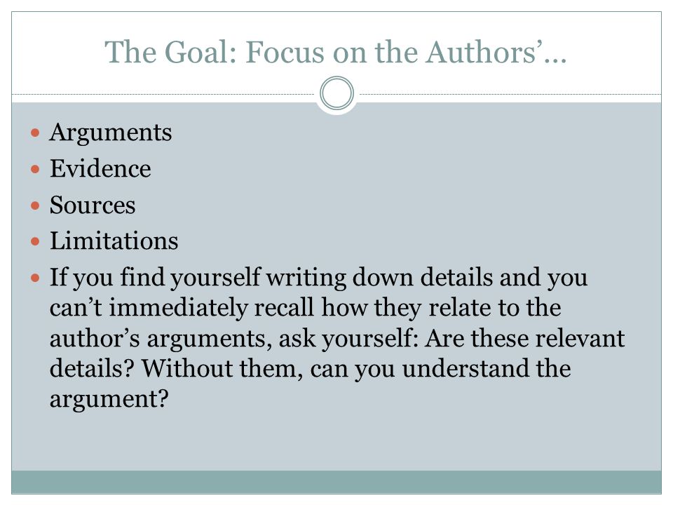 The Goal: Focus on the Authors’… Arguments Evidence Sources Limitations If you find yourself writing down details and you can’t immediately recall how they relate to the author’s arguments, ask yourself: Are these relevant details.