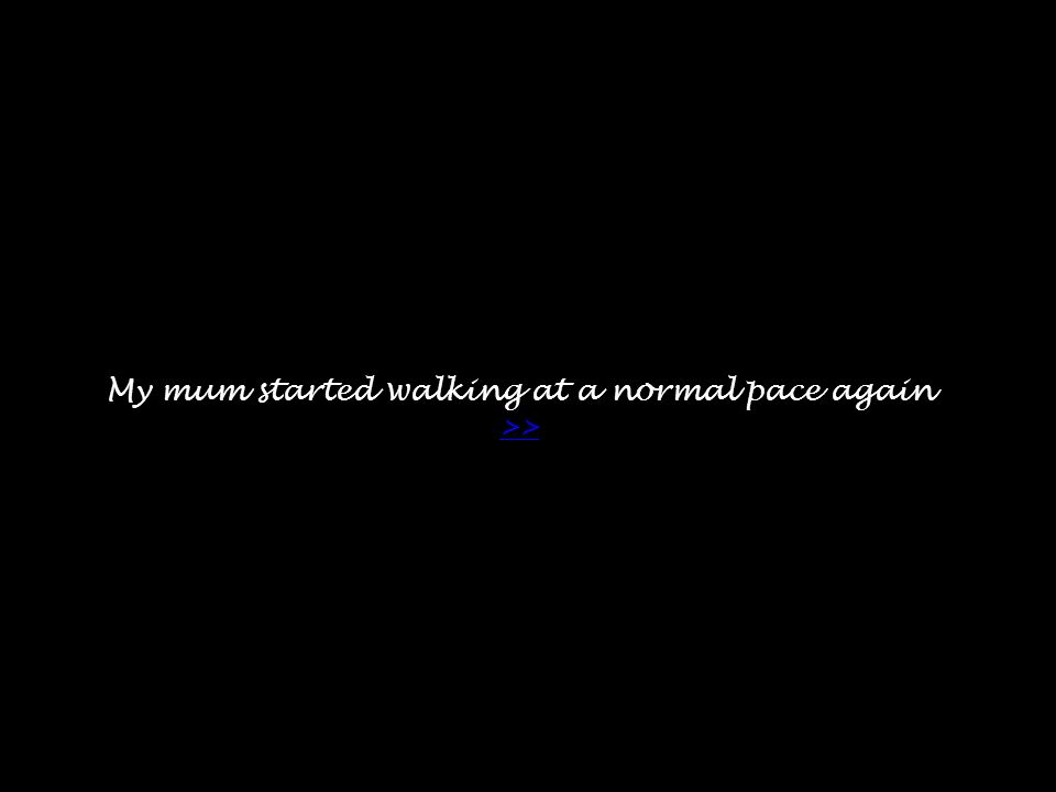 My mum started walking at a normal pace again >> >>