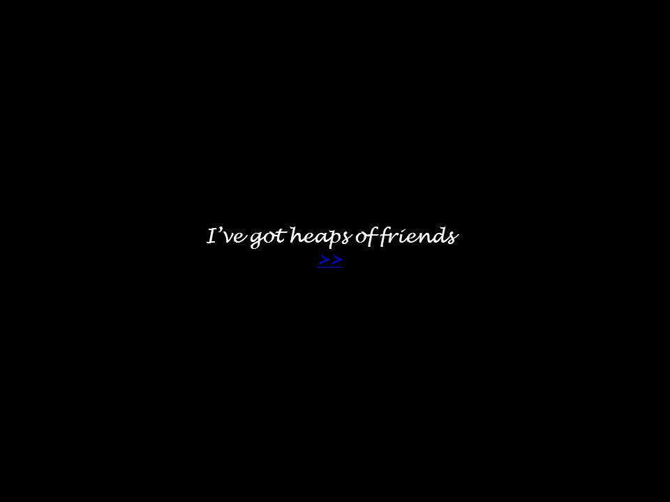 I’ve got heaps of friends >> >>