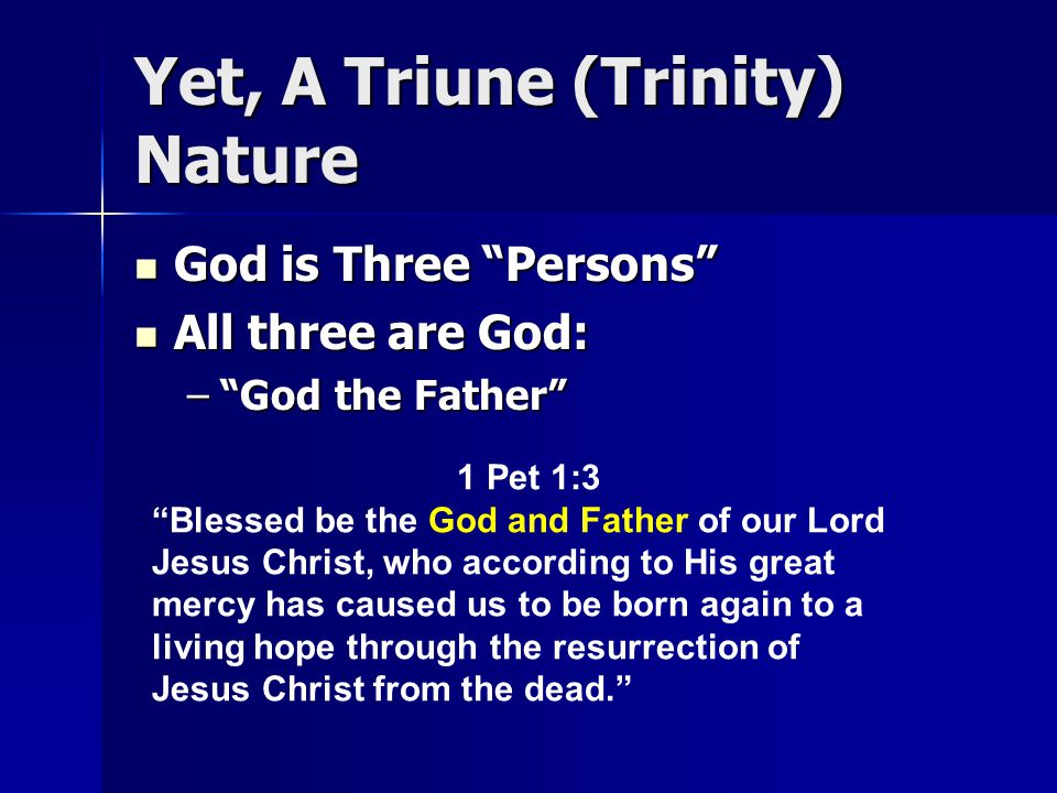 Yet, A Triune (Trinity) Nature God is Three Persons God is Three Persons All three are God: All three are God: – God the Father 1 Pet 1:3 Blessed be the God and Father of our Lord Jesus Christ, who according to His great mercy has caused us to be born again to a living hope through the resurrection of Jesus Christ from the dead.