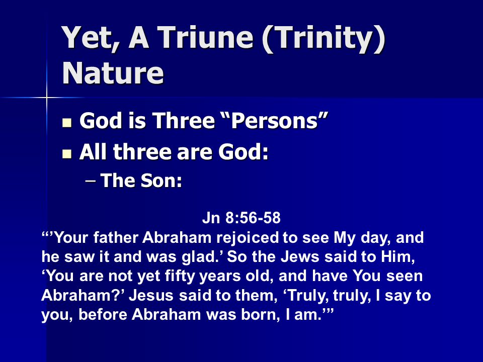 Yet, A Triune (Trinity) Nature God is Three Persons God is Three Persons All three are God: All three are God: –The Son: Jn 8:56-58 ’Your father Abraham rejoiced to see My day, and he saw it and was glad.’ So the Jews said to Him, ‘You are not yet fifty years old, and have You seen Abraham ’ Jesus said to them, ‘Truly, truly, I say to you, before Abraham was born, I am.’