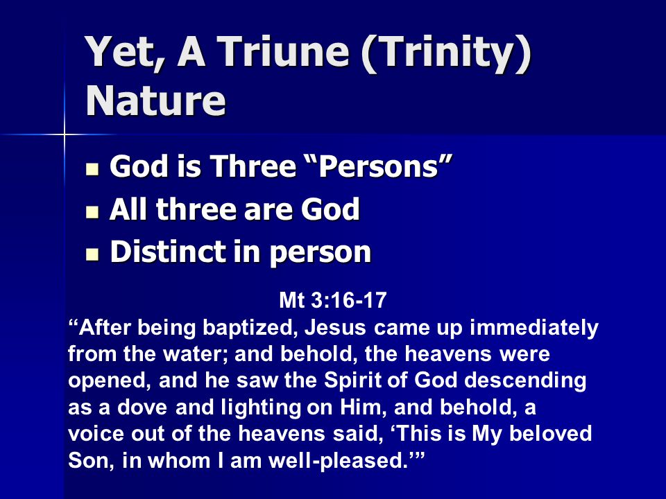 Yet, A Triune (Trinity) Nature God is Three Persons God is Three Persons All three are God All three are God Distinct in person Distinct in person Mt 3:16-17 After being baptized, Jesus came up immediately from the water; and behold, the heavens were opened, and he saw the Spirit of God descending as a dove and lighting on Him, and behold, a voice out of the heavens said, ‘This is My beloved Son, in whom I am well-pleased.’