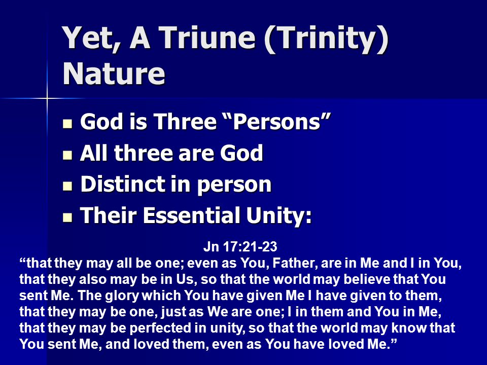 Yet, A Triune (Trinity) Nature God is Three Persons God is Three Persons All three are God All three are God Distinct in person Distinct in person Their Essential Unity: Their Essential Unity: Jn 17:21-23 that they may all be one; even as You, Father, are in Me and I in You, that they also may be in Us, so that the world may believe that You sent Me.