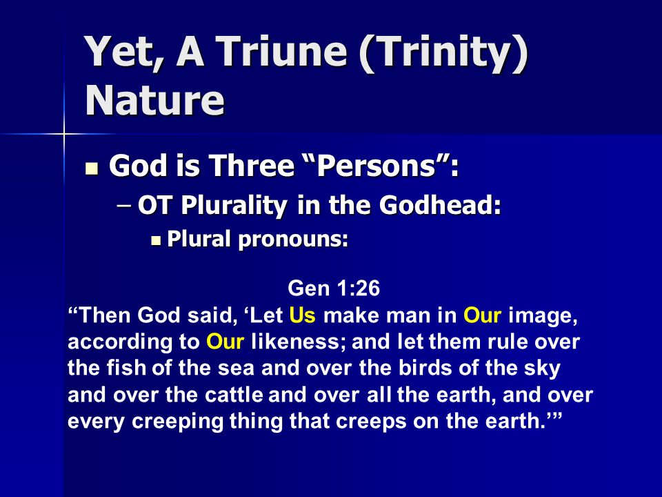 Yet, A Triune (Trinity) Nature God is Three Persons : God is Three Persons : –OT Plurality in the Godhead: Plural pronouns: Plural pronouns: Gen 1:26 Then God said, ‘Let Us make man in Our image, according to Our likeness; and let them rule over the fish of the sea and over the birds of the sky and over the cattle and over all the earth, and over every creeping thing that creeps on the earth.’