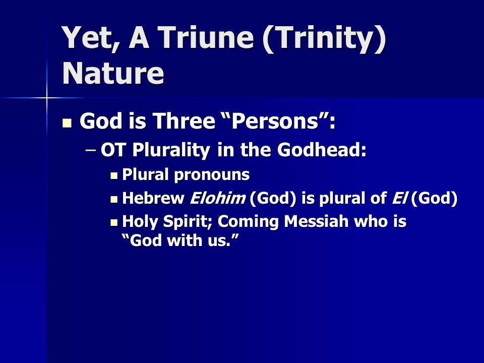 Yet, A Triune (Trinity) Nature God is Three Persons : God is Three Persons : –OT Plurality in the Godhead: Plural pronouns Plural pronouns Hebrew Elohim (God) is plural of El (God) Hebrew Elohim (God) is plural of El (God) Holy Spirit; Coming Messiah who is God with us. Holy Spirit; Coming Messiah who is God with us.