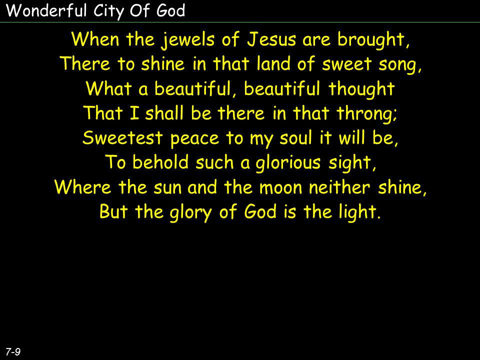 When the jewels of Jesus are brought, There to shine in that land of sweet song, What a beautiful, beautiful thought That I shall be there in that throng; Sweetest peace to my soul it will be, To behold such a glorious sight, Where the sun and the moon neither shine, But the glory of God is the light.