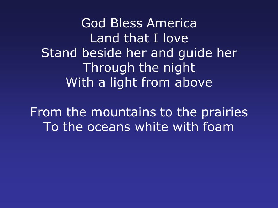 God Bless America Land that I love Stand beside her and guide her Through the night With a light from above From the mountains to the prairies To the oceans white with foam