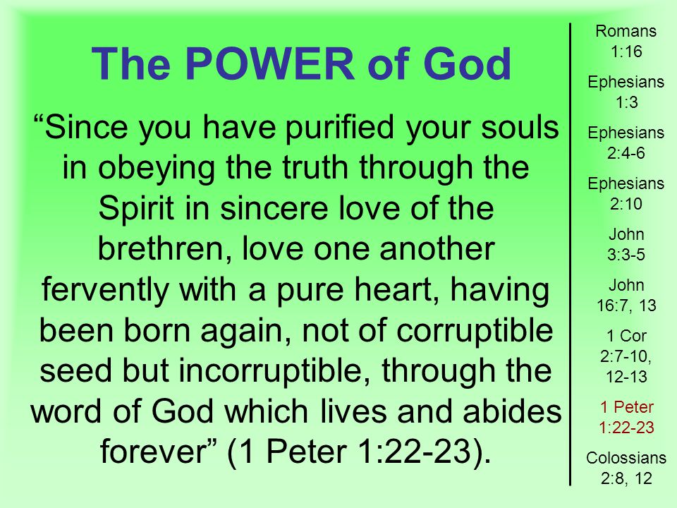 The POWER of God Romans 1:16 Ephesians 1:3 Ephesians 2:4-6 Ephesians 2:10 John 3:3-5 John 16:7, 13 1 Cor 2:7-10, Peter 1:22-23 Colossians 2:8, 12 Since you have purified your souls in obeying the truth through the Spirit in sincere love of the brethren, love one another fervently with a pure heart, having been born again, not of corruptible seed but incorruptible, through the word of God which lives and abides forever (1 Peter 1:22-23).