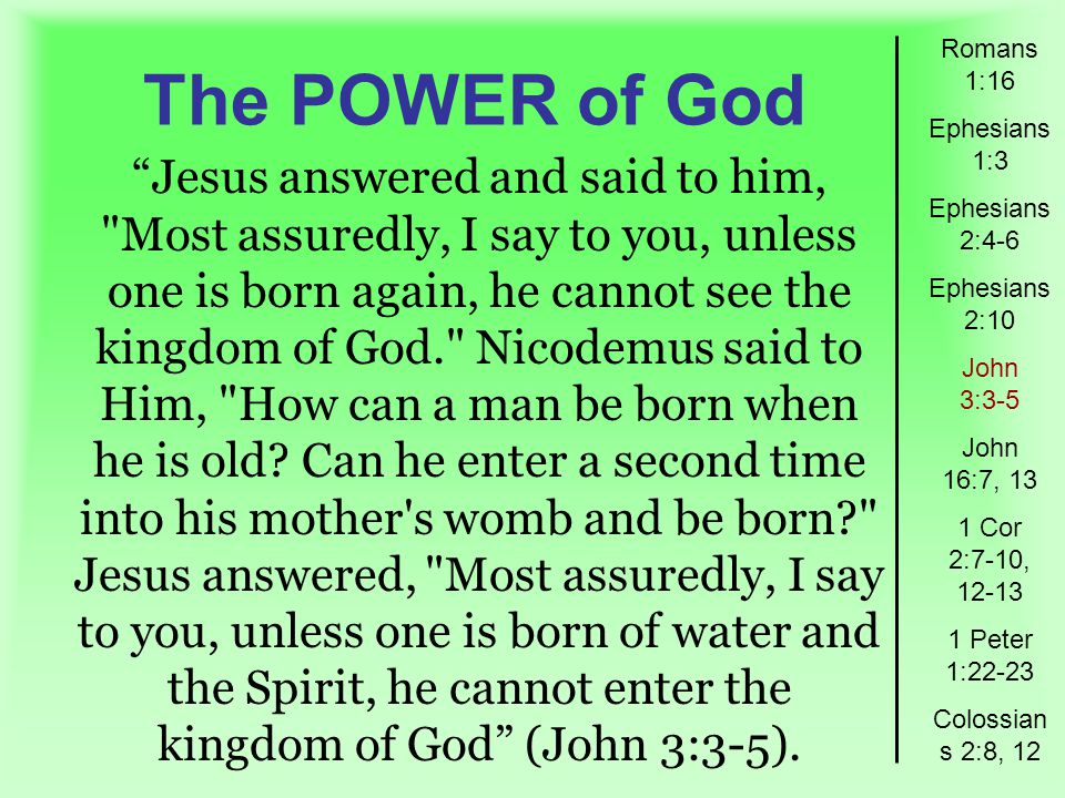 The POWER of God Romans 1:16 Ephesians 1:3 Ephesians 2:4-6 Ephesians 2:10 John 3:3-5 John 16:7, 13 1 Cor 2:7-10, Peter 1:22-23 Colossian s 2:8, 12 Jesus answered and said to him, Most assuredly, I say to you, unless one is born again, he cannot see the kingdom of God. Nicodemus said to Him, How can a man be born when he is old.