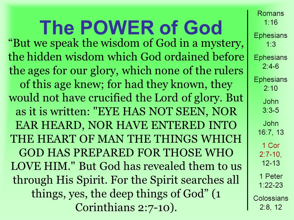 The POWER of God Romans 1:16 Ephesians 1:3 Ephesians 2:4-6 Ephesians 2:10 John 3:3-5 John 16:7, 13 1 Cor 2:7-10, Peter 1:22-23 Colossians 2:8, 12 But we speak the wisdom of God in a mystery, the hidden wisdom which God ordained before the ages for our glory, which none of the rulers of this age knew; for had they known, they would not have crucified the Lord of glory.