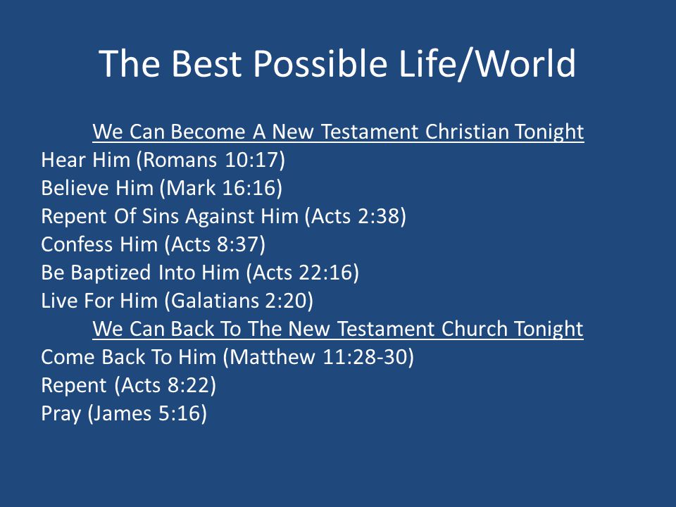 The Best Possible Life/World We Can Become A New Testament Christian Tonight Hear Him (Romans 10:17) Believe Him (Mark 16:16) Repent Of Sins Against Him (Acts 2:38) Confess Him (Acts 8:37) Be Baptized Into Him (Acts 22:16) Live For Him (Galatians 2:20) We Can Back To The New Testament Church Tonight Come Back To Him (Matthew 11:28-30) Repent (Acts 8:22) Pray (James 5:16)