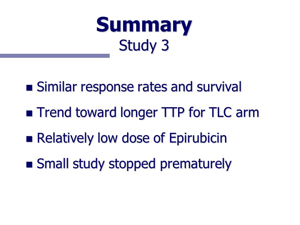 Summary Study 3 n Similar response rates and survival n Trend toward longer TTP for TLC arm n Relatively low dose of Epirubicin n Small study stopped prematurely