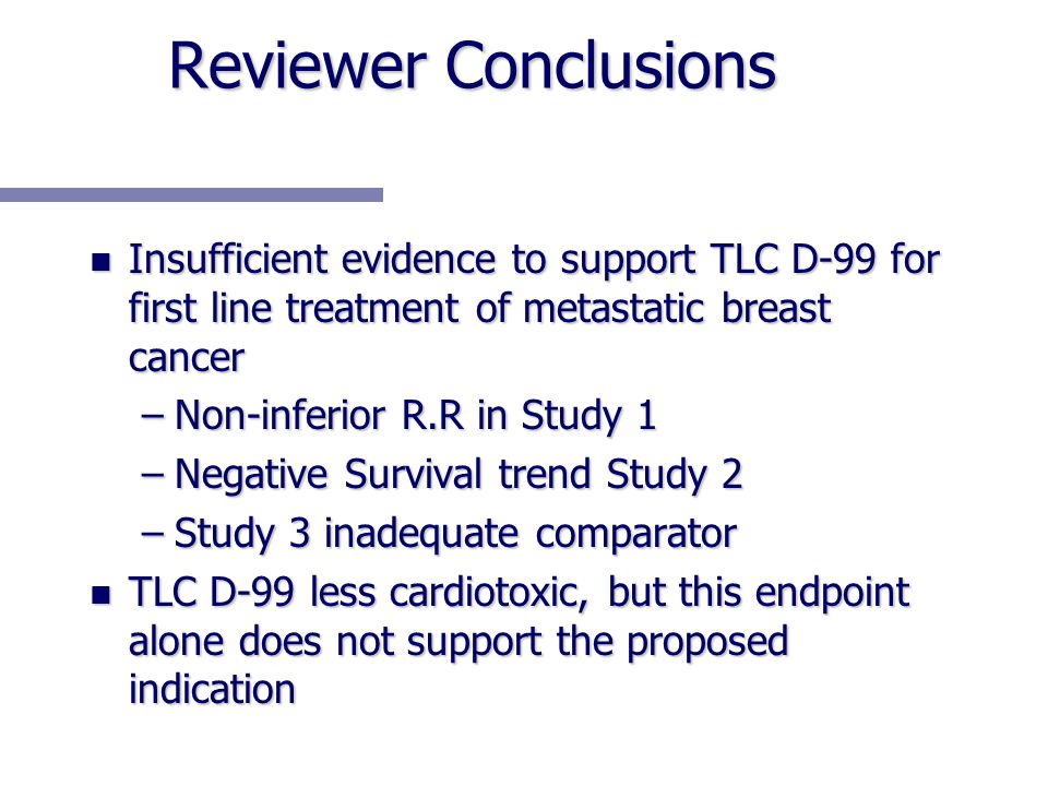 Reviewer Conclusions n Insufficient evidence to support TLC D-99 for first line treatment of metastatic breast cancer –Non-inferior R.R in Study 1 –Negative Survival trend Study 2 –Study 3 inadequate comparator n TLC D-99 less cardiotoxic, but this endpoint alone does not support the proposed indication