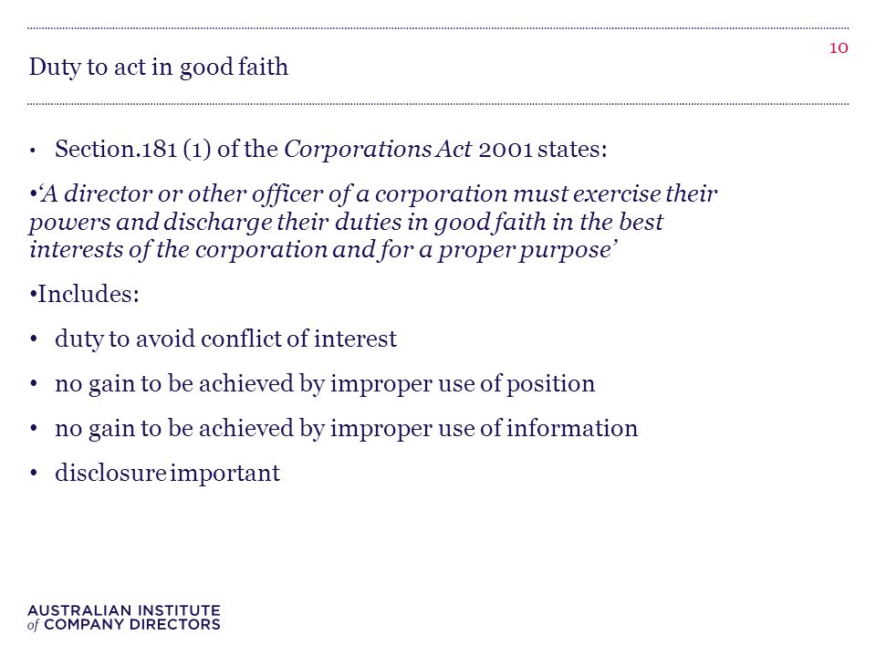 Duty to act in good faith Section.181 (1) of the Corporations Act 2001 states: ‘A director or other officer of a corporation must exercise their powers and discharge their duties in good faith in the best interests of the corporation and for a proper purpose’ Includes: duty to avoid conflict of interest no gain to be achieved by improper use of position no gain to be achieved by improper use of information disclosure important 10