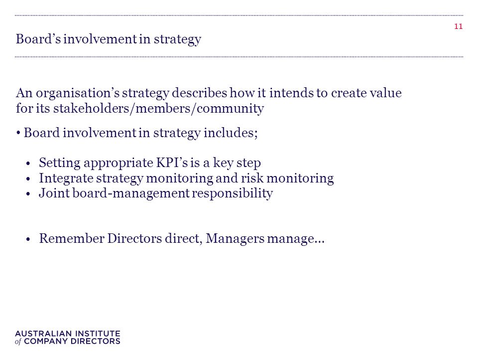 Board’s involvement in strategy An organisation’s strategy describes how it intends to create value for its stakeholders/members/community Board involvement in strategy includes; Setting appropriate KPI’s is a key step Integrate strategy monitoring and risk monitoring Joint board-management responsibility Remember Directors direct, Managers manage… 11