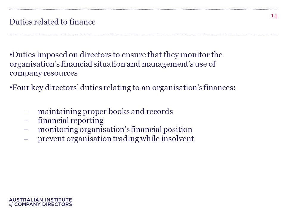 Duties related to finance Duties imposed on directors to ensure that they monitor the organisation’s financial situation and management’s use of company resources Four key directors’ duties relating to an organisation’s finances: –maintaining proper books and records –financial reporting –monitoring organisation’s financial position –prevent organisation trading while insolvent 14