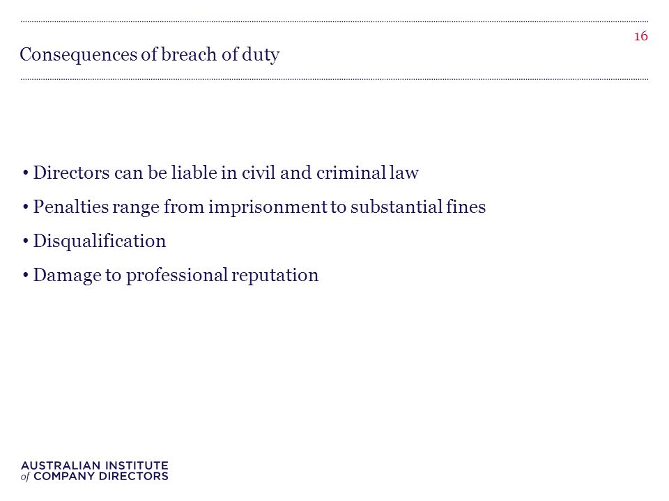 Consequences of breach of duty Directors can be liable in civil and criminal law Penalties range from imprisonment to substantial fines Disqualification Damage to professional reputation 16