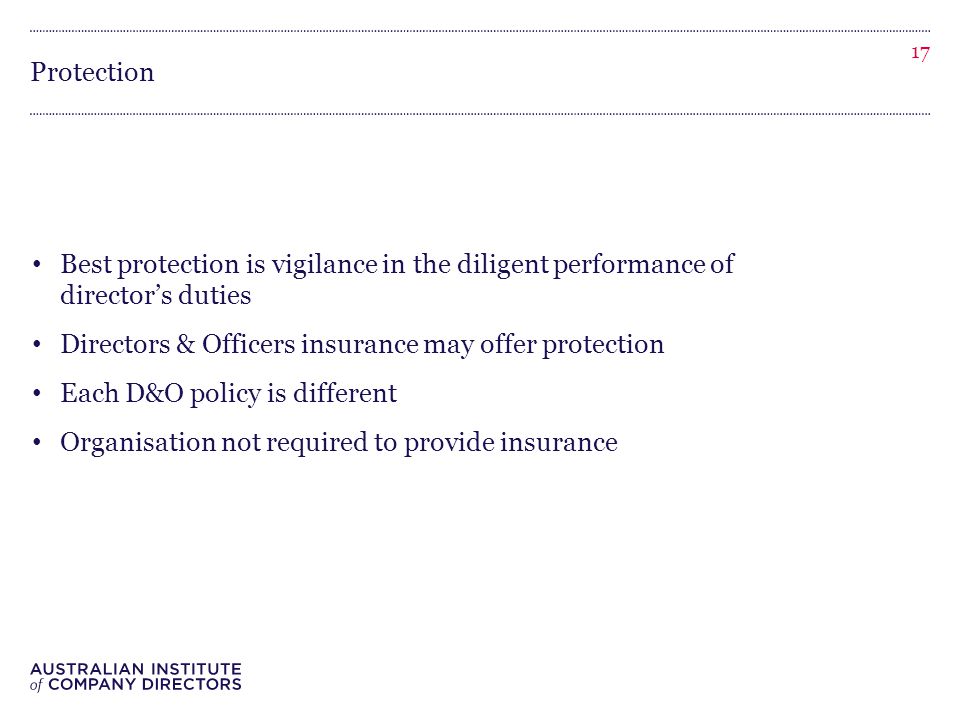 Protection Best protection is vigilance in the diligent performance of director’s duties Directors & Officers insurance may offer protection Each D&O policy is different Organisation not required to provide insurance 17