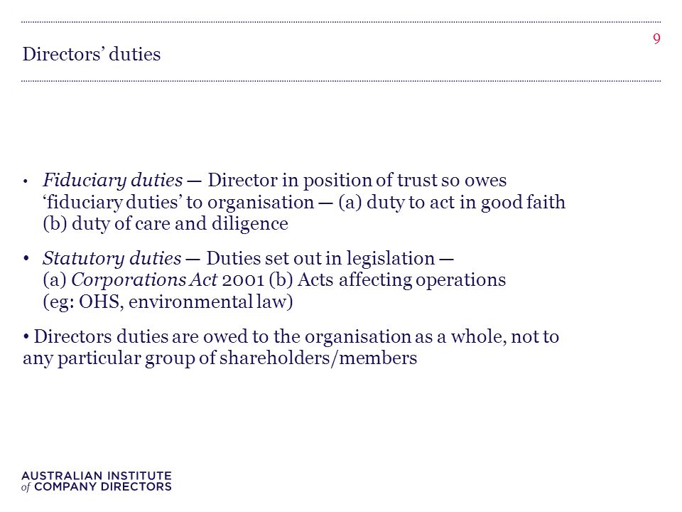 Directors’ duties Fiduciary duties — Director in position of trust so owes ‘fiduciary duties’ to organisation — (a) duty to act in good faith (b) duty of care and diligence Statutory duties — Duties set out in legislation — (a) Corporations Act 2001 (b) Acts affecting operations (eg: OHS, environmental law) Directors duties are owed to the organisation as a whole, not to any particular group of shareholders/members 9