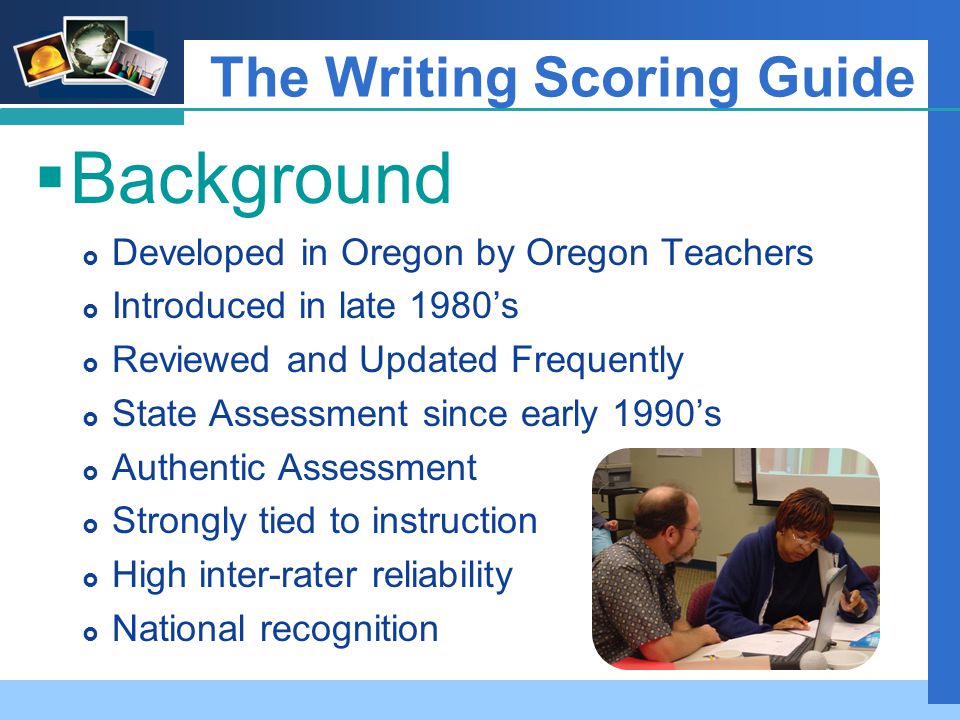 Company LOGO The Writing Scoring Guide  Background  Developed in Oregon by Oregon Teachers  Introduced in late 1980’s  Reviewed and Updated Frequently  State Assessment since early 1990’s  Authentic Assessment  Strongly tied to instruction  High inter-rater reliability  National recognition
