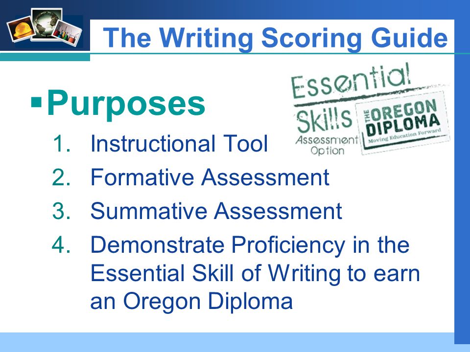 Company LOGO  Purposes 1.Instructional Tool 2.Formative Assessment 3.Summative Assessment 4.Demonstrate Proficiency in the Essential Skill of Writing to earn an Oregon Diploma The Writing Scoring Guide