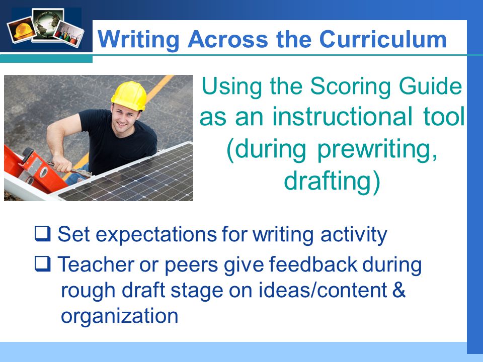 Company LOGO Writing Across the Curriculum Using the Scoring Guide as an instructional tool (during prewriting, drafting)  Set expectations for writing activity  Teacher or peers give feedback during rough draft stage on ideas/content & organization