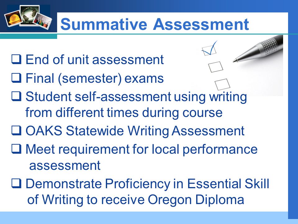 Company LOGO Summative Assessment  End of unit assessment  Final (semester) exams  Student self-assessment using writing from different times during course  OAKS Statewide Writing Assessment  Meet requirement for local performance assessment  Demonstrate Proficiency in Essential Skill of Writing to receive Oregon Diploma