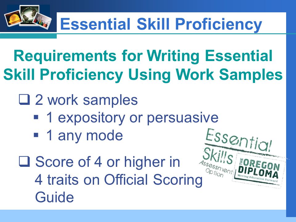 Company LOGO Essential Skill Proficiency Requirements for Writing Essential Skill Proficiency Using Work Samples  2 work samples  1 expository or persuasive  1 any mode  Score of 4 or higher in 4 traits on Official Scoring Guide