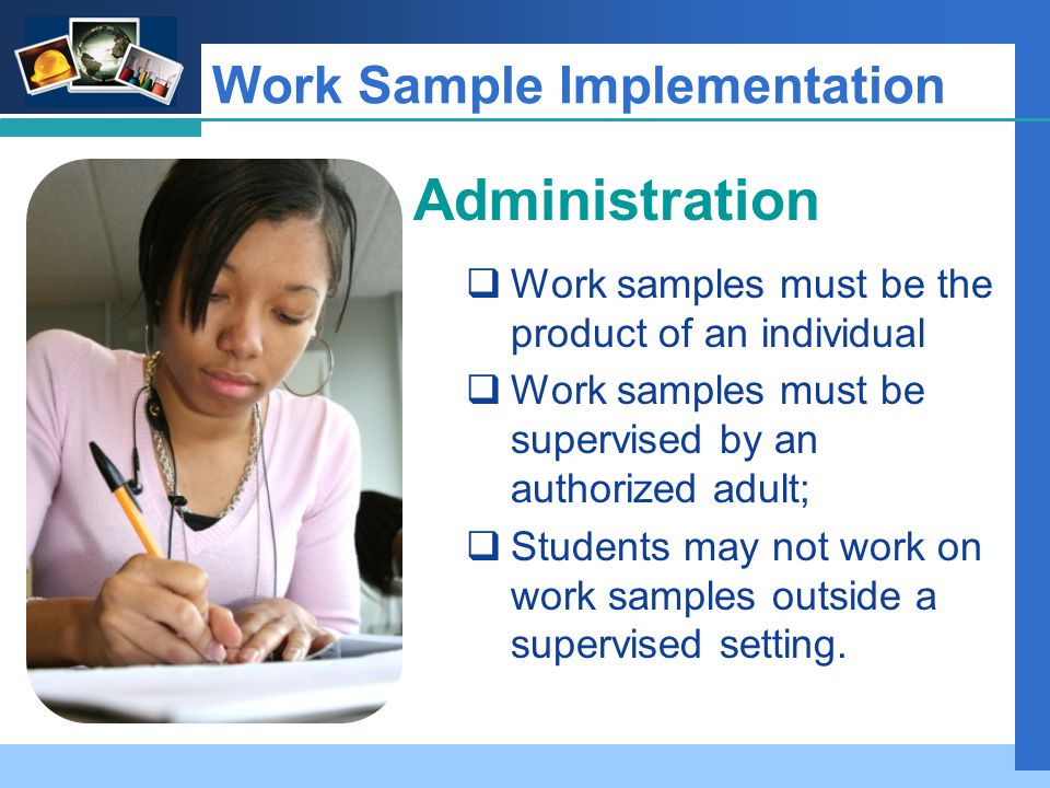 Company LOGO Work Sample Implementation Administration  Work samples must be the product of an individual  Work samples must be supervised by an authorized adult;  Students may not work on work samples outside a supervised setting.