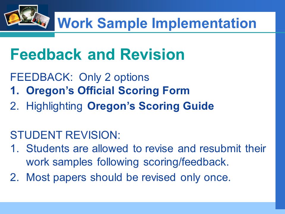 Company LOGO Work Sample Implementation Feedback and Revision FEEDBACK: Only 2 options 1.Oregon’s Official Scoring Form 2.Highlighting Oregon’s Scoring Guide STUDENT REVISION: 1.Students are allowed to revise and resubmit their work samples following scoring/feedback.
