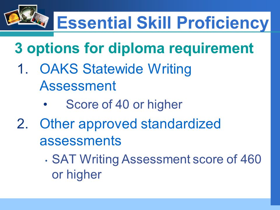 Company LOGO Essential Skill Proficiency 3 options for diploma requirement 1.OAKS Statewide Writing Assessment Score of 40 or higher 2.Other approved standardized assessments SAT Writing Assessment score of 460 or higher