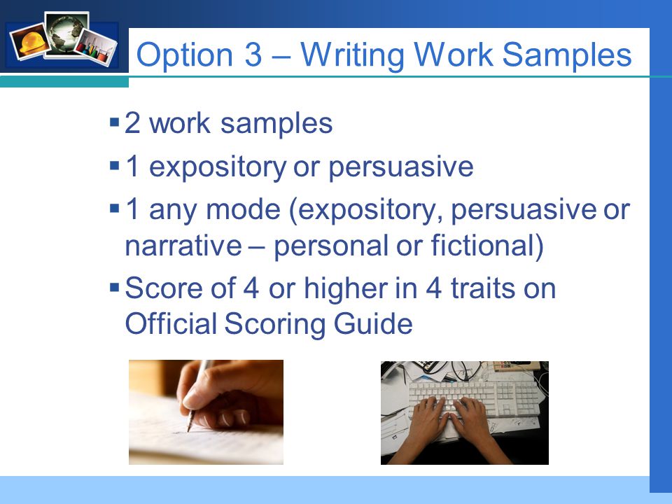 Company LOGO Option 3 – Writing Work Samples  2 work samples  1 expository or persuasive  1 any mode (expository, persuasive or narrative – personal or fictional)  Score of 4 or higher in 4 traits on Official Scoring Guide
