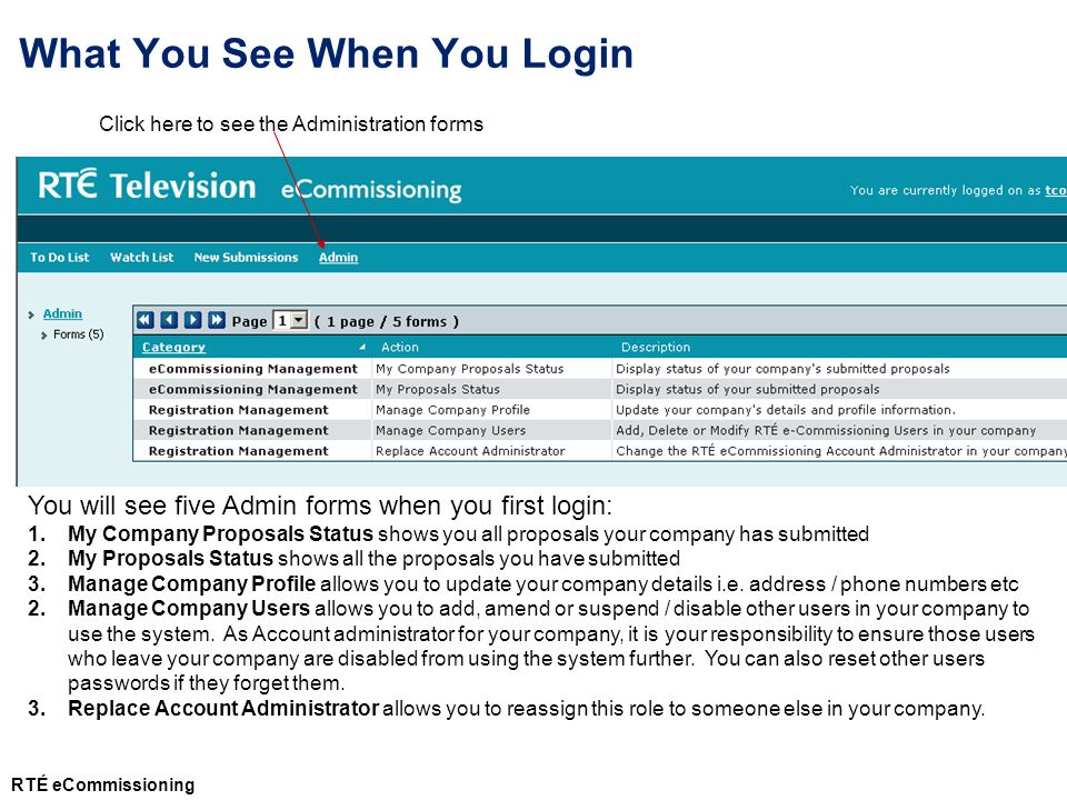 What You See When You Login Click here to see the Administration forms You will see five Admin forms when you first login: 1.My Company Proposals Status shows you all proposals your company has submitted 2.My Proposals Status shows all the proposals you have submitted 3.Manage Company Profile allows you to update your company details i.e.