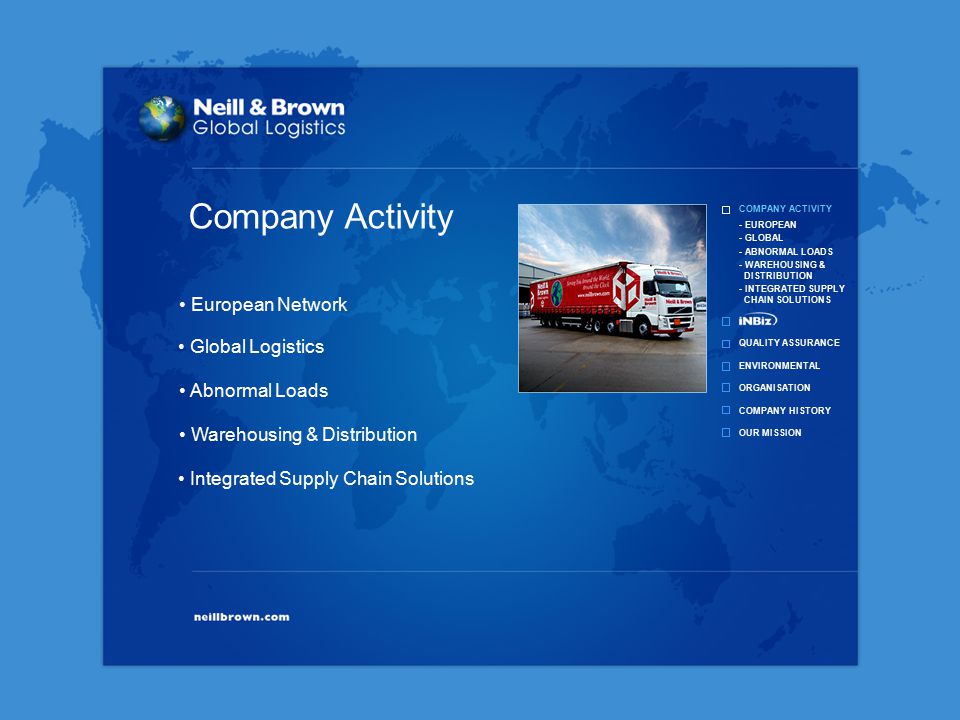 COMPANY ACTIVITY QUALITY ASSURANCE ENVIRONMENTAL ORGANISATION COMPANY HISTORY OUR MISSION - EUROPEAN - GLOBAL - ABNORMAL LOADS - WAREHOUSING & DISTRIBUTION - INTEGRATED SUPPLY CHAIN SOLUTIONS Integrated Supply Chain Solutions Warehousing & Distribution Abnormal Loads Global Logistics European Network Company Activity