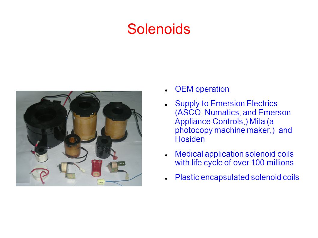 Solenoids OEM operation Supply to Emersion Electrics (ASCO, Numatics, and Emerson Appliance Controls,) Mita (a photocopy machine maker,) and Hosiden Medical application solenoid coils with life cycle of over 100 millions Plastic encapsulated solenoid coils