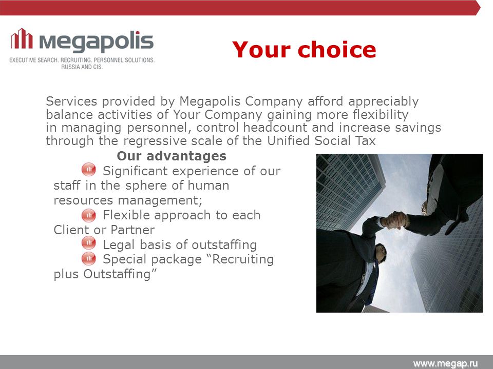 Services provided by Megapolis Company afford appreciably balance activities of Your Company gaining more flexibility in managing personnel, control headcount and increase savings through the regressive scale of the Unified Social Tax Our advantages Significant experience of our staff in the sphere of human resources management; Flexible approach to each Client or Partner Legal basis of outstaffing Special package Recruiting plus Outstaffing Your choice