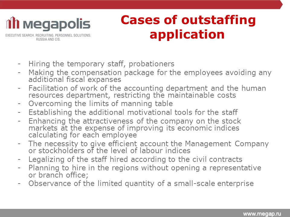 -Hiring the temporary staff, probationers -Making the compensation package for the employees avoiding any additional fiscal expanses -Facilitation of work of the accounting department and the human resources department, restricting the maintainable costs -Overcoming the limits of manning table -Establishing the additional motivational tools for the staff -Enhancing the attractiveness of the company on the stock markets at the expense of improving its economic indices calculating for each employee -The necessity to give efficient account the Management Company or stockholders of the level of labour indices -Legalizing of the staff hired according to the civil contracts -Planning to hire in the regions without opening a representative or branch office; -Observance of the limited quantity of a small-scale enterprise Cases of outstaffing application