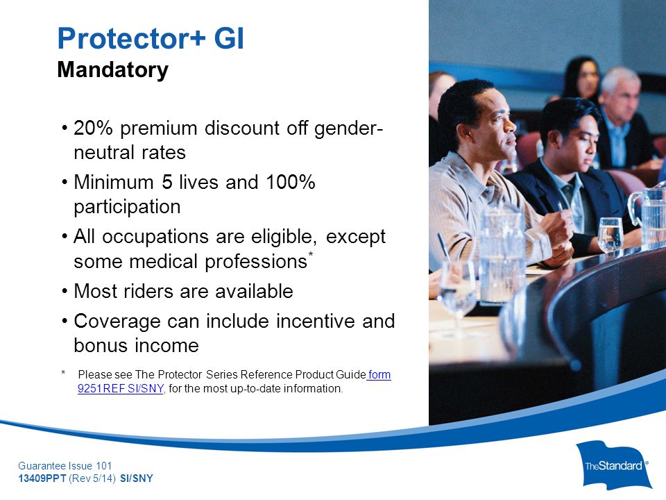 © 2010 Standard Insurance Company Guarantee Issue PPT (Rev 5/14) SI/SNY 20% premium discount off gender- neutral rates Minimum 5 lives and 100% participation All occupations are eligible, except some medical professions * Most riders are available Coverage can include incentive and bonus income * Please see The Protector Series Reference Product Guide form 9251REF SI/SNY, for the most up-to-date information.