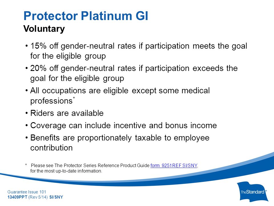 © 2010 Standard Insurance Company Guarantee Issue PPT (Rev 5/14) SI/SNY 15% off gender-neutral rates if participation meets the goal for the eligible group 20% off gender-neutral rates if participation exceeds the goal for the eligible group All occupations are eligible except some medical professions * Riders are available Coverage can include incentive and bonus income Benefits are proportionately taxable to employee contribution * Please see The Protector Series Reference Product Guide form 9251REF SI/SNY, for the most up-to-date information.form 9251REF SI/SNY Protector Platinum GI Voluntary