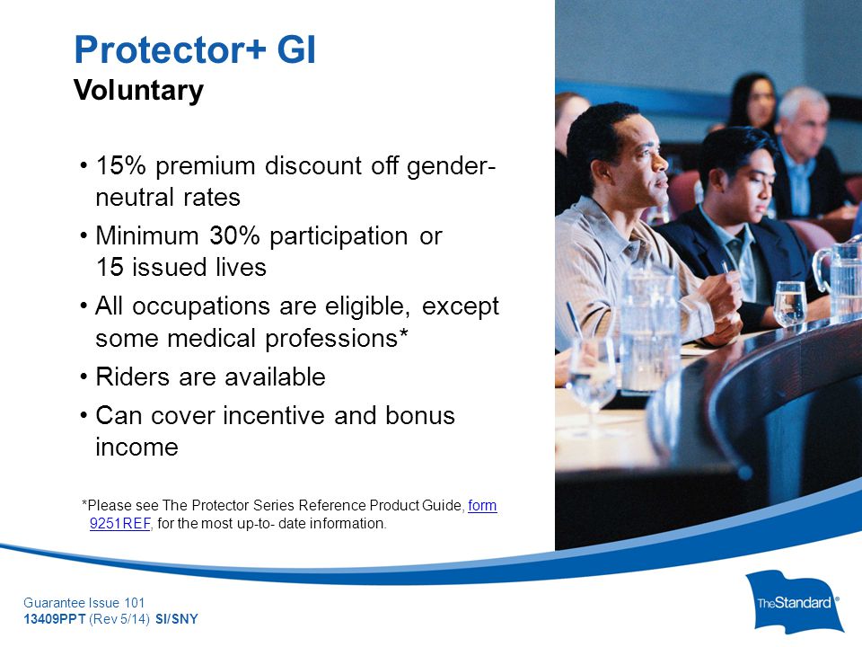 © 2010 Standard Insurance Company Guarantee Issue PPT (Rev 5/14) SI/SNY 15% premium discount off gender- neutral rates Minimum 30% participation or 15 issued lives All occupations are eligible, except some medical professions* Riders are available Can cover incentive and bonus income *Please see The Protector Series Reference Product Guide, form 9251REF, for the most up-to- date information.form 9251REF Protector+ GI Voluntary